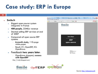 Case study: ERP in Europe
40


        Smile.fr
             Biggest open-source system
              integrator in France
             400 people, 25MEur revenue
             Started selling ERP services at end
              of 2007
             Compared all open source ERP
              systems
                    6-month study, 110-page
                    white-paper
                    Result: #1: OpenERP, #2:
                    OpenBravo
             Feedback two years later:
                    OpenBravo dropped, success
                    with OpenERP
               http://rvalyi.blogspot.com/




                                                    Source: http://almacom.co.th
 