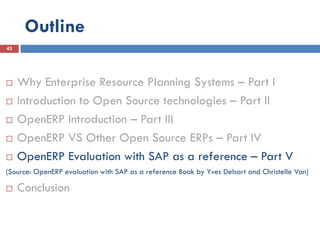 Outline
42




    Why Enterprise Resource Planning Systems – Part I
    Introduction to Open Source technologies – Part II
    OpenERP Introduction – Part III
    OpenERP VS Other Open Source ERPs – Part IV
    OpenERP Evaluation with SAP as a reference – Part V
(Source: OpenERP evaluation with SAP as a reference Book by Yves Delsart and Christelle Van)

    Conclusion
 