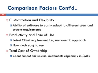 Comparison Factors Cont’d..
44


        Customization and Flexibility
          Abilityof software to easily adapt to different users and
           system requirements
        Productivity and Ease of Use
          Latest
                Client requirement, i.e., user-centric approach
          How much easy to use

        Total Cost of Ownership
          Client   cannot risk unwise investments especially in SMEs
 