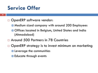 Service Offer
51


        OpenERP software vendor:
          Medium   sized company with around 200 Employees
          Offices located in Belgium, United States and India
           (Ahmadabad)
        Around 500 Partners in 78 Countries
        OpenERP strategy is to invest minimum on marketing
          Leverage  the communities
          Educate through events
 