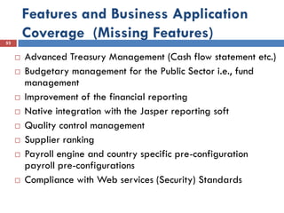 Features and Business Application
53
         Coverage (Missing Features)
        Advanced Treasury Management (Cash flow statement etc.)
        Budgetary management for the Public Sector i.e., fund
         management
        Improvement of the financial reporting
        Native integration with the Jasper reporting soft
        Quality control management
        Supplier ranking
        Payroll engine and country specific pre-configuration
         payroll pre-configurations
        Compliance with Web services (Security) Standards
 