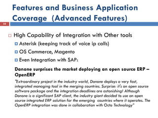 Features and Business Application
54
         Coverage (Advanced Features)
        High Capability of Integration with Other tools
          Asterisk (keeping track of voice ip calls)
          OS Commerce, Magento

          Even Integration with SAP:

         Danone surprises the market deploying an open source ERP –
         OpenERP
         "Extraordinary project in the industry world, Danone deploys a very fast,
         integrated managing tool in the merging countries. Surprise: it's an open source
         software package and the integration deadlines are astonishing! Although
         Danone is a significant SAP client, the industry giant decided to use an open
         source integrated ERP solution for the emerging countries where it operates. The
         OpenERP integration was done in collaboration with Octo Technology”
 