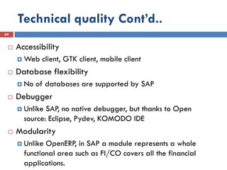 Technical quality Cont’d..
64


    Accessibility
      Web   client, GTK client, mobile client
    Database flexibility
      No   of databases are supported by SAP
    Debugger
      Unlike SAP, no native debugger, but thanks to Open
       source: Eclipse, Pydev, KOMODO IDE
    Modularity
      Unlike OpenERP, in SAP a module represents a whole
       functional area such as FI/CO covers all the financial
       applications.
 