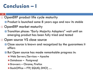 Conclusion – I
65

    OpenERP product life cycle maturity
      Product   is launched some 8 years ago and now its stable
    OpenERP market maturity
      Transition
                phase: “Early Majority Adopters” wait until an
       emerging product has been fully tried and tested
    Open source VS close source
      Close   source is known and recognized by the guarantees it
       offers
      But Open source has made remarkable progress in:
        Web  Servers/Services – Apache
        Database – Postgresql
        Browsers – Chrome, Firefox
        BackOffice – FTP, SQUID, DHCP, …
 