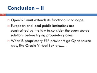 Conclusion – II
66


        OpenERP must extends its functional landscape
        European and local public Institutions are
         constrained by the law to consider the open source
         solutions before trying proprietary ones.
        What if, proprietary ERP providers go Open source
         way, like Oracle Virtual Box etc.,….
 