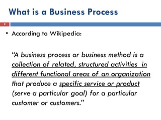 What is a Business Process
9


    • According to Wikipedia:


     “A business process or business method is a
     collection of related, structured activities in
     different functional areas of an organization
     that produce a specific service or product
     (serve a particular goal) for a particular
     customer or customers.”
 