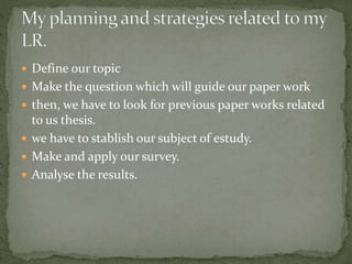  Define our topic
 Make the question which will guide our paper work
 then, we have to look for previous paper works related
to us thesis.
 we have to stablish our subject of estudy.
 Make and apply our survey.
 Analyse the results.
 