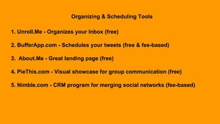 Organizing & Scheduling Tools
1. Unroll.Me - Organizes your Inbox (free)
2. BufferApp.com - Schedules your tweets (free & fee-based)
3. About.Me - Great landing page (free)
4. PieThis.com - Visual showcase for group communication (free)
5. Nimble.com - CRM program for merging social networks (fee-based)
 