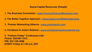 Social Capital Resources (People)
1. The Business Connection - www.YourLinkToLocalBusiness.com.
2. The Better Together Approach - www.budurl.com/BetterApproach.
3. Premier Networking Alliance - www.pnanetwork.com.
4. Christians In Action Network - www.christiansinactionnetwork.org
5. “Feature Friday” Conference Call -
Phone: 530-881-1212
PIN: 937-155-356#
EVERY Friday at 7:45 a.m. EST
 