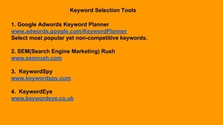 Keyword Selection Tools
1. Google Adwords Keyword Planner
www.adwords.google.com/KeywordPlanner
Select most popular yet non-competitive keywords.
2. SEM(Search Engine Marketing) Rush
www.semrush.com
3. KeywordSpy
www.keywordspy.com
4. KeywordEye
www.keywordeye.co.uk
 