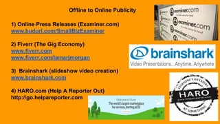 Offline to Online Publicity
1) Online Press Releases (Examiner.com)
www.budurl.com/SmallBizExaminer
2) Fiverr (The Gig Economy)
www.fiverr.com
www.fiverr.com/lamarjmorgan
3) Brainshark (slideshow video creation)
www.brainshark.com
4) HARO.com (Help A Reporter Out)
http://go.helpareporter.com
 