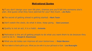 Motivational Quotes
1) If you don't design your own life plan, chances are you'll fall into someone else's
plan. And guess what they have planned for you? Not much. - Jim Rohn
2) The secret of getting ahead is getting started. - Mark Twain
3) Don't watch the clock; do what it does. Keep going. - Sam Levenson
4) Quality is not an act, it is a habit. - Aristotle
5) Motivation is the art of getting people to do what you want them to do because they
want to do it. - Dwight D. Eisenhower
6) What you do today can improve all your tomorrows. - Ralph Marston
7) Your talent is God's gift to you. What you do with it is your gift back to God. - Leo Buscaglia
 