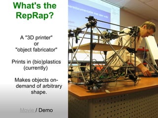 What's the
RepRap?

   A "3D printer"
          or
 "object fabricator"

Prints in (bio)plastics
     (currently)

 Makes objects on-
 demand of arbitrary
      shape.


   Movie / Demo
 