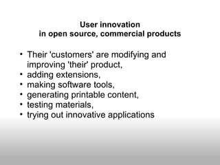 User innovation
    in open source, commercial products

• Their 'customers' are modifying and
  improving 'their' product,
• adding extensions,
• making software tools,
• generating printable content,
• testing materials,
• trying out innovative applications
 