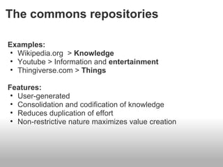 The commons repositories

Examples:
• Wikipedia.org > Knowledge
• Youtube > Information and entertainment
• Thingiverse.com > Things

Features:
 • User-generated
 • Consolidation and codification of knowledge
 • Reduces duplication of effort
 • Non-restrictive nature maximizes value creation
 