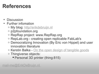 References

• Discussion
• Further infomation
   o My blog: http//erikdebruijn.nl
   o p2pfoundation.org
   o RepRap project: www.RepRap.org
   o RepLab.org - creating open replicable FabLab's
   o Democratizing Innovation (By Eric von Hippel) and user
     innovation literature
   o Kerstin Balka - On the open design of tangible goods
   o Thingiverse objects:
        Personal 3D printer (thing:815)

mail-me@ErikDeBruijn.nl
 