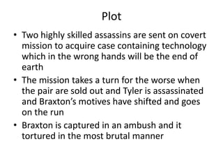 Plot
• Two highly skilled assassins are sent on covert
  mission to acquire case containing technology
  which in the wrong hands will be the end of
  earth
• The mission takes a turn for the worse when
  the pair are sold out and Tyler is assassinated
  and Braxton’s motives have shifted and goes
  on the run
• Braxton is captured in an ambush and it
  tortured in the most brutal manner
 