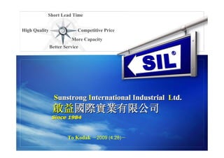 Short Lead Time


High Quality                Competitive Price
                         More Capacity
               Better Service



                                                SI L
                                                    ®




                 Sunstrong International Industrial Ltd.
                 Sunstrong International            Ltd.
                啟益國際實業有限公司
                啟益國際實業有限公司
                Since 1984
                Since 1984



                       To Kodak －2009 (4.28)－
 