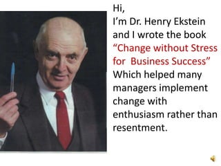 Hi,  I’m Dr. Henry Ekstein  and I wrote the book  “Change without Stress for  Business Success” Which helped many managers implement change with enthusiasm rather than resentment. 