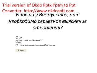 Trial version of Okdo Pptx Pptm to Ppt
Converter. http://www.okdosoft.com
      Есть ли у Вас чувство, что
   необходимо серьезное выяснение
            отношений?
         да;
         нет, такой необходимости
        нет;
         такое выяснение отношений бесполезно.

        Вперед
 