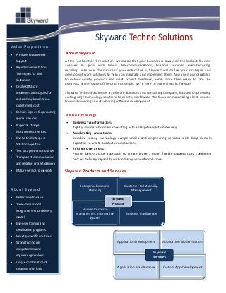 Skyward Techno Solutions
Value Proposition
   Pre-Sales Engagement             About Skyward
    Support                          At the forefront of IT revolution, we realize that your business is always on the lookout for new
   Rapid Implementation
                                     avenues to grow with times. Telecommunications, financial services, manufacturing,
                                     retailing….whatever the nature of your enterprise is, Skyward will define your strategies and
    Techniques for SME               develop software solutions to help you integrate and implement them. And given our capability
    Customers                        to deliver quality products and meet project deadlines, we’re more than ready to face the
                                     dynamics of the future of IT world. Put simply, we’re here to make IT work…for you!
   Onsite-Offshore
    Implementation Cycles for        Skyward Techno Solutions is a Software Solutions and Consulting Company, focused on providing
                                     cutting edge technology solutions to clients, worldwide. We focus on maximizing client returns
    reduced implementation
                                     from outsourcing and off-shoring software development.
    cycle time & cost
   Domain Experts for providing
                                     Value Offerings
    special services
                                         Business Transformation:
   Project & Change
                                          Tightly associate business consulting with enterprise solution delivery
    Management Services                  Accelerating Innovations:
   End-to-End Enterprise                 Combine strong technology competencies and engineering services with deep domain
    Solution expertise                    expertise to create products and solutions
                                         Efficient Operations:
   Test data generation utilities
                                          Proven best-practice approach to create leaner, more flexible organization, combining
   Transparent communication             process delivery capability with industry – specific solutions
    and iterative project delivery
   Mature service framework         Skyward Products and Services


                                              Enterprise Resource              Customer Relationship
About Syward                                       Planning                        Management
   Faster time-to-value                                            Skyward
   Three-dimensional                                               Products

    integrated service delivery               Human Resource
                                           Management Information              Business Intelligence
    model                                         System
   End-user training and
    certification programs
   Industry-specific solutions
   Strong technology                                                  Application Development         Application Modernization
    competencies and
                                                                                                 Skyward
    engineering services                                                                         Services
   Unique combination of
    creativity with logic                                              Application Maintenance         Custom App Development
 