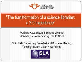 "The transformation of a science librarian: a 2.0 experience" PavlinkaKovatcheva, Sciences Librarian University of Johannesburg, South Africa SLA- PAM Networking Breakfast and Business Meeting,  Tuesday,15 June 2010, New Orleans 