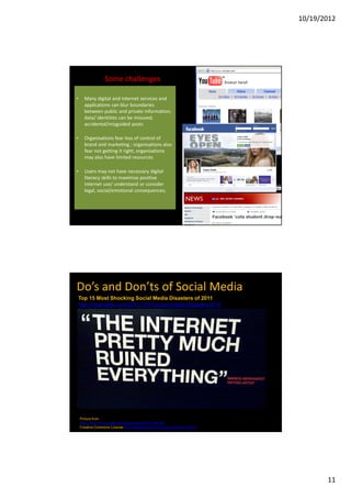 10/19/2012




                  Some challenges

•     Many digital and Internet services and
      applications can blur boundaries
      between public and private information;
      data/ identities can be misused;
      accidental/misguided posts

•     Organisations fear loss of control of
      brand and marketing ; organisations also
      fear not getting it right; organisations
      may also have limited resources

•     Users may not have necessary digital
      literacy skills to maximise positive
      Internet use/ understand or consider
      legal, social/emotional consequences;




Do’s and Don’ts of Social Media
Top 15 Most Shocking Social Media Disasters of 2011
http://mashable.com/2011/12/31/social-media-disasters-2011




    Picture from
    http://www.flickr.com/photos/mtarvainen/5001489169/
    Creative Commons License http://creativecommons.org/licenses/by-nd/2.0




                                                                                    11
 