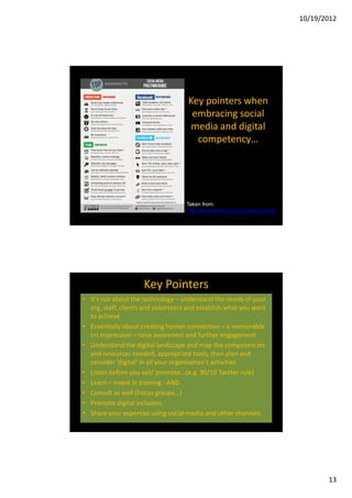 10/19/2012




                                    Key pointers when
                                     embracing social
                                     media and digital
                                      competency…




                                    Taken from:
                                    http://topnonprofits.com/posting-guide




                     Key Pointers
• It’s not about the technology – understand the needs of your
  org, staff, clients and volunteers and establish what you want
  to achieve
• Essentially about creating human connection – a memorable
  (+) impression – raise awareness and further engagement
• Understand the digital landscape and map the competencies
  and resources needed, appropriate tools, then plan and
  consider ‘digital’ in all your organisation’s activities
• Listen before you sell/ promote…(e.g. 90/10 Twitter rule)
• Learn – invest in training - AND
• Consult as well (Focus groups…)
• Promote digital inclusion
• Share your expertise using social media and other channels




                                                                                    13
 