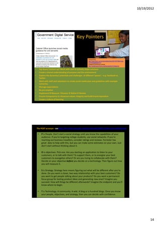 10/19/2012




                                                   Key Pointers



                                                                Picture from
                                                                http://www.flickr.com/photos/dellphotos/5501057589/in/set-
                                                                72157626068267213
                                                                Creative Commons License
                                                                http://creativecommons.org/licenses/by/2.0/deed.en

•        Top down/ bottom up? Work with staff to actively shape solutions
•        Create a shared understanding of purpose and the environment
•        Explore the dynamics/ potentials and challenges of different ‘spaces’ – e.g. Facebook vs.
         Twitter
•        Work with staff and volunteers to create social media plan and guidelines with example
         scenarios;
•        Manage expectations
•        Be pre-emptive
•        Implement Measure Assess Refine Review
•        Ensure transparency to showcase values, integrity and build brand reputation
•        Create a culture of learning




    The POST acronym - see http://forrester.typepad.com/groundswell/2007/12/the-post-method.html

     •     P is People. Don't start a social strategy until you know the capabilities of your
           audience. If you're targeting college students, use social networks. If you're
           reaching out business travellers, consider ratings and reviews. Forrester has
           great data to help with this, but you can make some estimates on your own. Just
           don't start without thinking about it.

     •     O is objectives. Pick one. Are you starting an application to listen to your
           customers, or to talk with them? To support them, or to energize your best
           customers to evangelize others? Or are you trying to collaborate with them?
           Decide on your objective before you decide on a technology. Then figure out how
           you will measure it.

     •     S is Strategy. Strategy here means figuring out what will be different after you're
           done. Do you want a closer, two-way relationship with your best customers? Do
           you want to get people talking about your products? Do you want a permanent
           focus group for testing product ideas and generating new ones? Imagine you
           succeed. How will things be different afterwards? Imagine the endpoint and you'll
           know where to begin.

     •     T is Technology. A community. A wiki. A blog or a hundred blogs. Once you know
           your people, objectives, and strategy, then you can decide with confidence.




                                                                                                                                    14
 