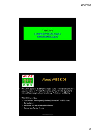 10/19/2012




                          Thank You
                   sangeet@wisekids.org.uk
                       www.wisekids.org.uk




                              About WISE KIDS

• WISE KIDS believes that the Internet is a vital tool in the Information
  Age, and works to Promote Awareness of New Media, Digital and
  Internet Technologies, Internet Literacy, Proficiency and Safety

• WISE KIDS provides:
  – Customised Training Programmes (online and face-to-face)
  – Consultancy
  – Research and Resource Development
  – Awareness Raising Events


                              Copyright © WISE KIDS 2012.




                                                                                   18
 