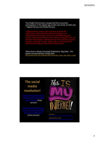 10/19/2012




   The Knight Commission recognised that successful
   participation in the digital age entails two kinds of skills sets
   – digital literacy and media literacy:

   “Digital literacy means learning how to work the
   information and communication technologies in a
   networked environment, as well as understanding the
   social, cultural and ethical issues that go along with the use
   of these technologies. Media literacy is the ability to access,
   analyse, evaluate, create, reflect upon, and act with the
   information products that media disseminate.”


   Taken from a Nesta Futurelab Publication: Big Data - The
   power and possibilities of Big Data
   http://www.nesta.org.uk/library/documents/Hot_Topics_Big_Data_v5.pdf




  The social
   media
 revolution!
http://www.youtube.com/
watch?v=x0EnhXn5boM&f
   eature=relmfu [long
         version]

http://www.youtube.com/
watch?v=3SuNx0UrnEo&fe
  ature=channel&list=UL
                                   Picture from
      [short version]              http://www.flickr.com/photos/chrispiascik/7218587840/

                                   Creative Commons License
                                   http://creativecommons.org/licenses/by-nd/2.0/deed.en




                                                                                                   3
 