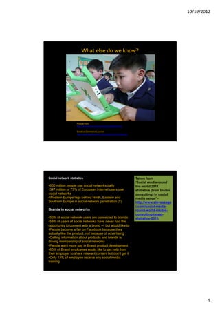 10/19/2012




                        What else do we know?




                    Picture from
                    http://www.flickr.com/photos/olpc/2606362543

                    Creative Commons License
                    http://creativecommons.org/licenses/by/2.0/deed.en




Social network statistics                                                Taken from
                                                                         ‘Social media round
•600 million people use social networks daily                            the world 2011:
•347 million or 73% of European Internet users use                       statistics (from Insites
social networks                                                          consulting) in social
•Western Europe lags behind North, Eastern and                           media usage’ -
Southern Europe in social network penetration (!!)                       http://www.steveseage
                                                                         r.com/social-media-
Brands in social networks                                                round-world-insites-
                                                                         consulting-latest-
•50% of social network users are connected to brands                     statistics-2011/
•58% of users of social networks have never had the
opportunity to connect with a brand — but would like to
•People become a fan on Facebook because they
actually like the product, not because of advertising
•Getting information about products and brands is
driving membership of social networks
•People want more say in Brand product development
•60% of Brand employees would like to get help from
their employer to share relevant content but don’t get it
•Only 13% of employee receive any social media
training




                                                                                                            5
 