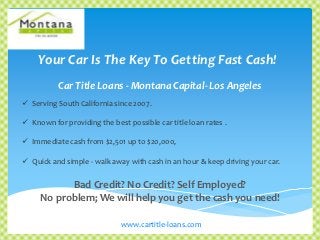 Your Car Is The Key To Getting Fast Cash!
           Car Title Loans - Montana Capital- Los Angeles
 Serving South California since 2007.

 Known for providing the best possible car title loan rates .

 Immediate cash from $2,501 up to $20,000,

 Quick and simple - walk away with cash in an hour & keep driving your car.


           Bad Credit? No Credit? Self Employed?
     No problem; We will help you get the cash you need!

                             www.cartitle-loans.com
 