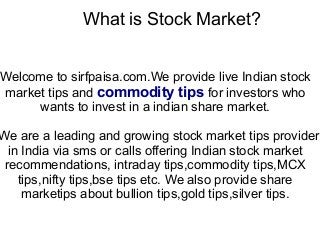 What is Stock Market?
Welcome to sirfpaisa.com.We provide live Indian stock
market tips and commodity tips for investors who
wants to invest in a indian share market.
We are a leading and growing stock market tips provider
in India via sms or calls offering Indian stock market
recommendations, intraday tips,commodity tips,MCX
tips,nifty tips,bse tips etc. We also provide share
marketips about bullion tips,gold tips,silver tips.
 