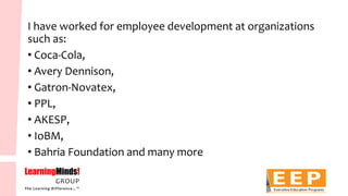 I have worked for employee development at organizations such as: 
•Coca-Cola, 
•Avery Dennison, 
•Gatron-Novatex, 
•PPL, 
•AKESP, 
•IoBM, 
•BahriaFoundation and many more  
