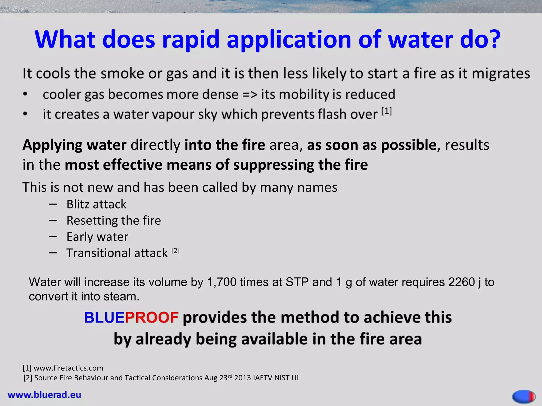 What does rapid application of water do?
Applying water directly into the fire area, as soon as possible, results
in the most effective means of suppressing the fire
This is not new and has been called by many names
– Blitz attack
– Resetting the fire
– Early water
– Transitional attack [2]
[1] www.firetactics.com
[2] Source Fire Behaviour and Tactical Considerations Aug 23rd
2013 IAFTV NIST UL
Water will increase its volume by 1,700 times at STP and 1 g of water requires 2260 j to
convert it into steam.
 