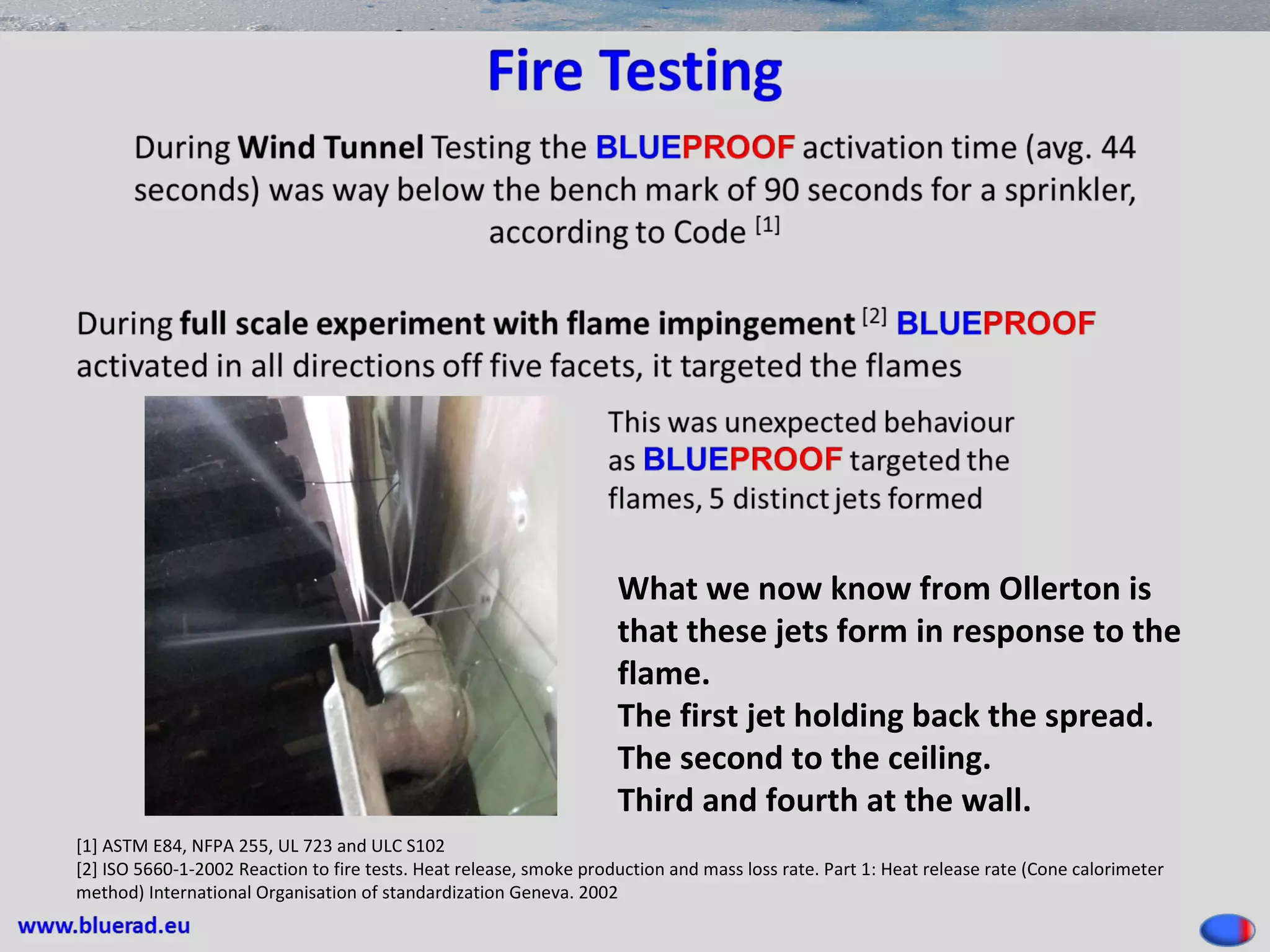 [1] ASTM E84, NFPA 255, UL 723 and ULC S102
[2] ISO 5660-1-2002 Reaction to fire tests. Heat release, smoke production and mass loss rate. Part 1: Heat release rate (Cone calorimeter
method) International Organisation of standardization Geneva. 2002
What we now know from Ollerton is
that these jets form in response to the
flame.
The first jet holding back the spread.
The second to the ceiling.
Third and fourth at the wall.
 