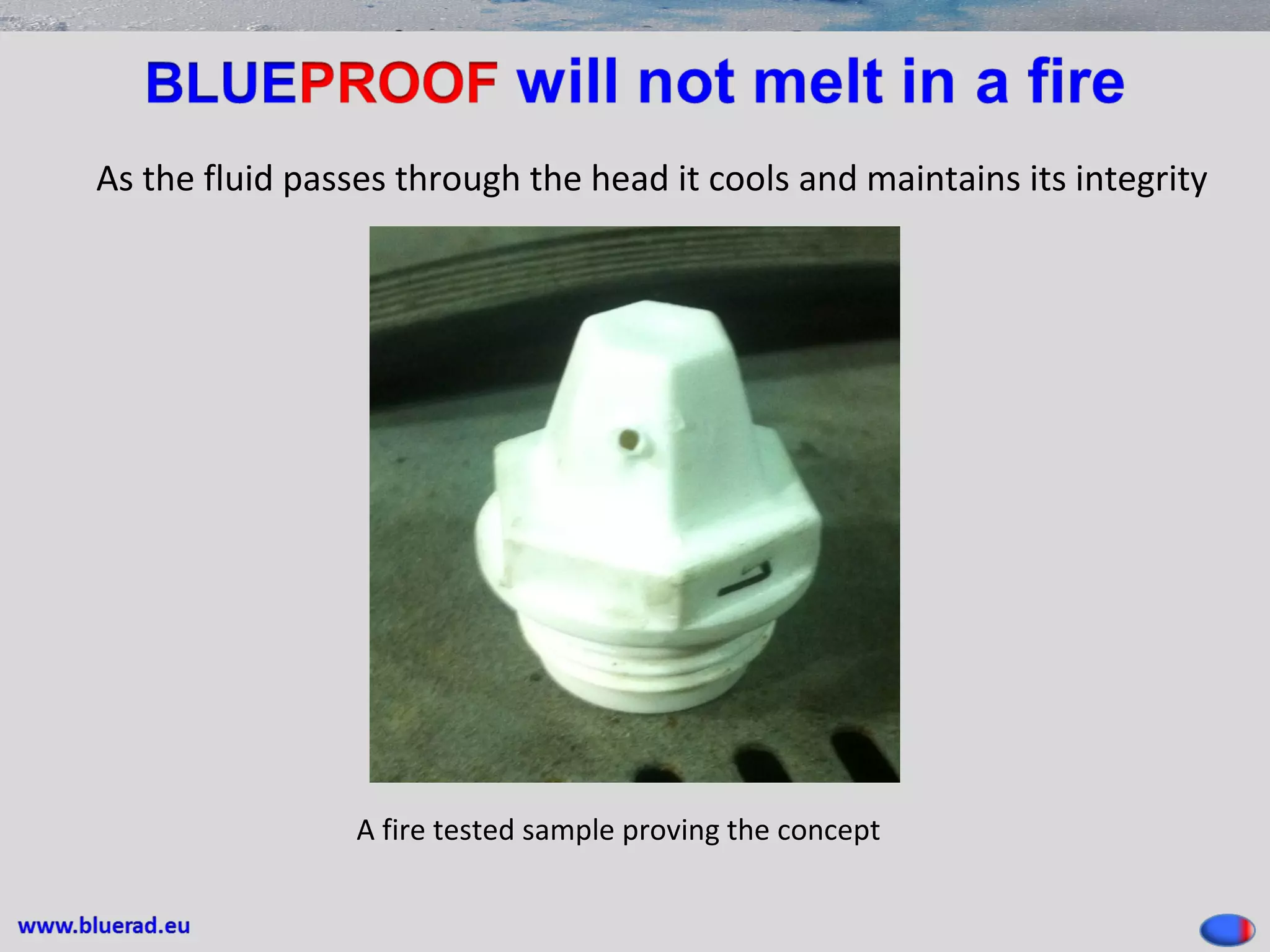 As the fluid passes through the head it cools and maintains its integrity
A fire tested sample proving the concept
 
