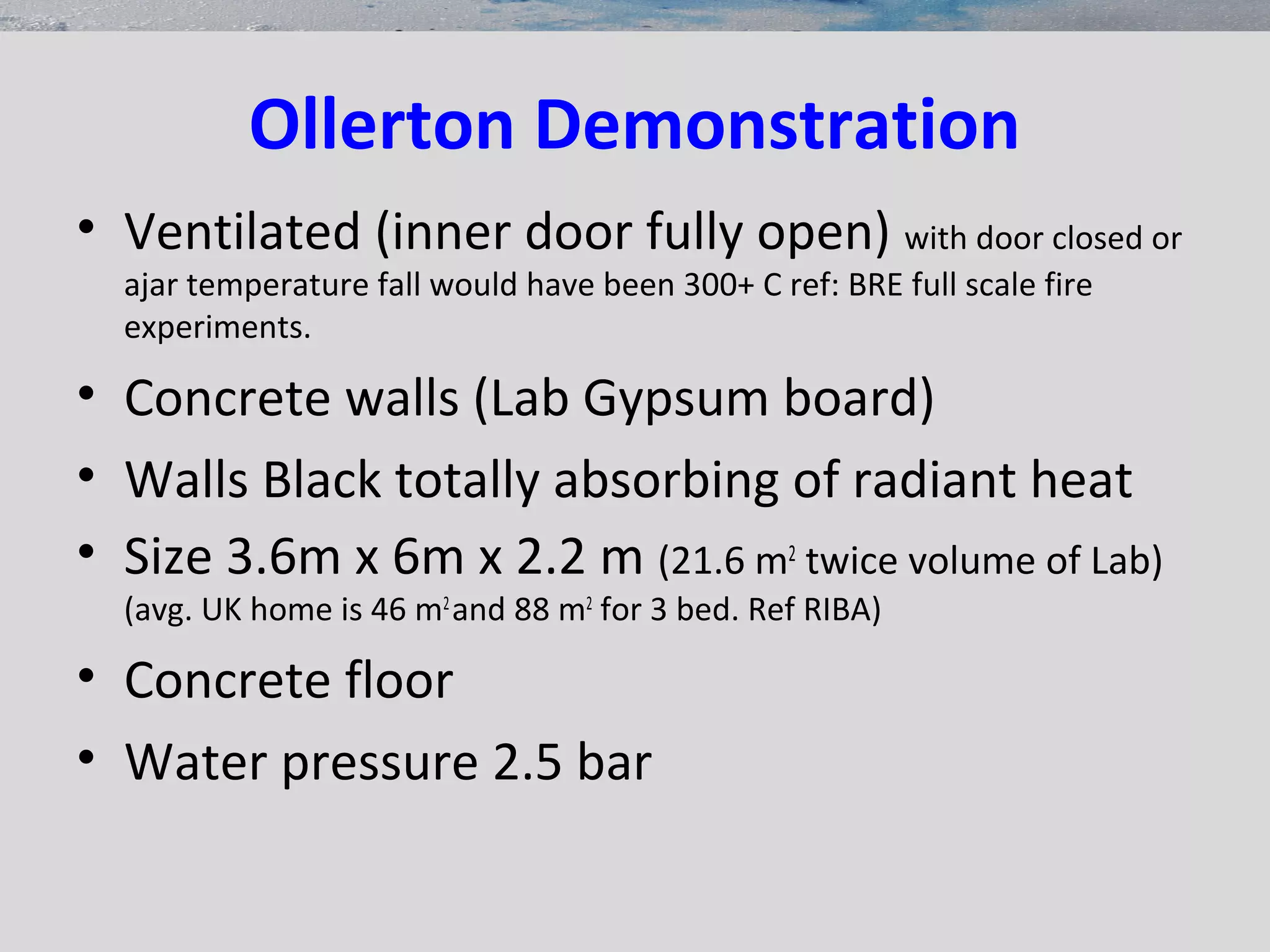 Ollerton Demonstration
• Ventilated (inner door fully open) with door closed or
ajar temperature fall would have been 300+ C ref: BRE full scale fire
experiments.
• Concrete walls (Lab Gypsum board)
• Walls Black totally absorbing of radiant heat
• Size 3.6m x 6m x 2.2 m (21.6 m2
twice volume of Lab)
(avg. UK home is 46 m2
and 88 m2
for 3 bed. Ref RIBA)
• Concrete floor
• Water pressure 2.5 bar
 