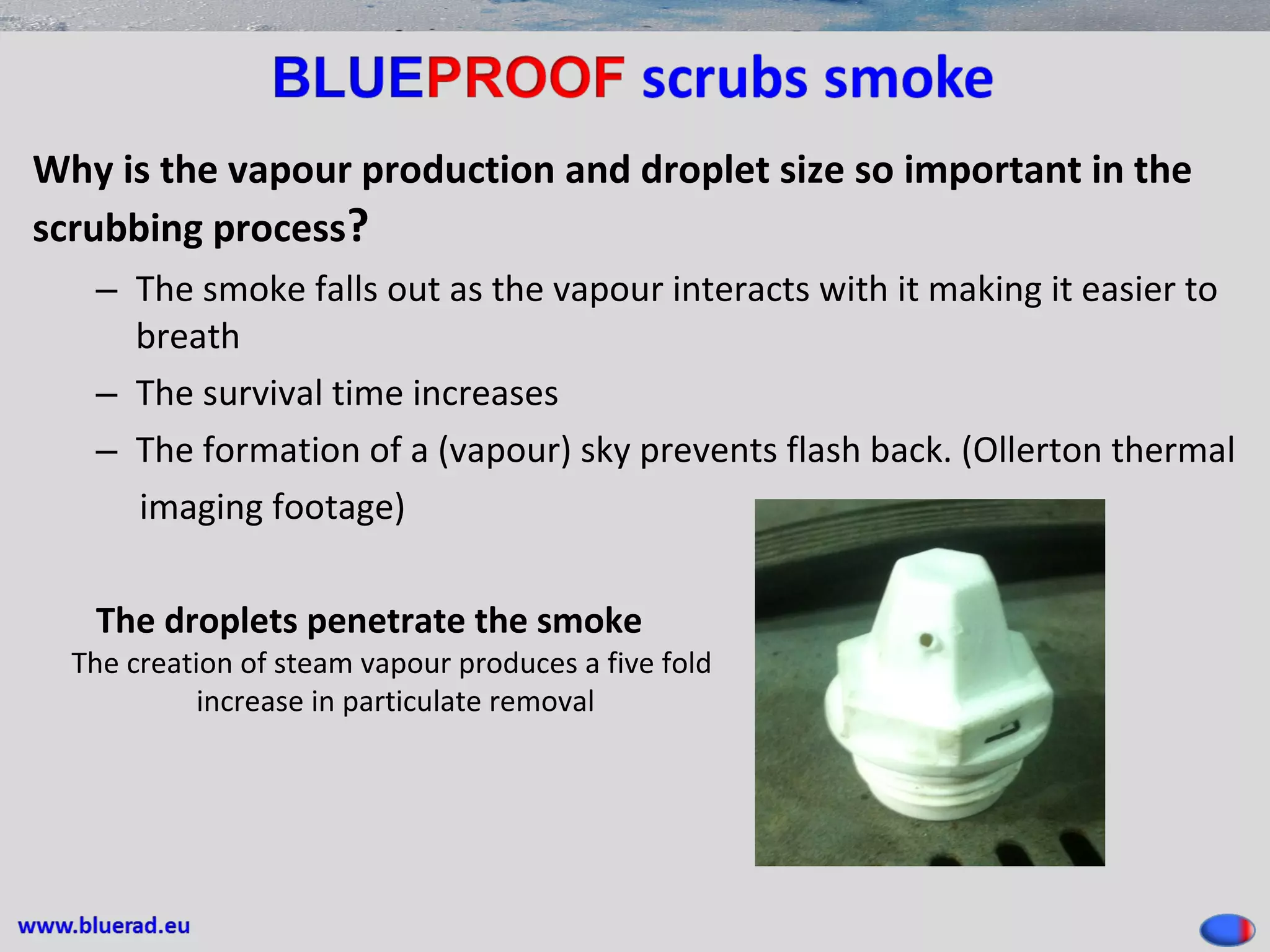 Why is the vapour production and droplet size so important in the
scrubbing process?
– The smoke falls out as the vapour interacts with it making it easier to
breath
– The survival time increases
– The formation of a (vapour) sky prevents flash back. (Ollerton thermal
imaging footage)
The droplets penetrate the smoke
The creation of steam vapour produces a five fold
increase in particulate removal
 