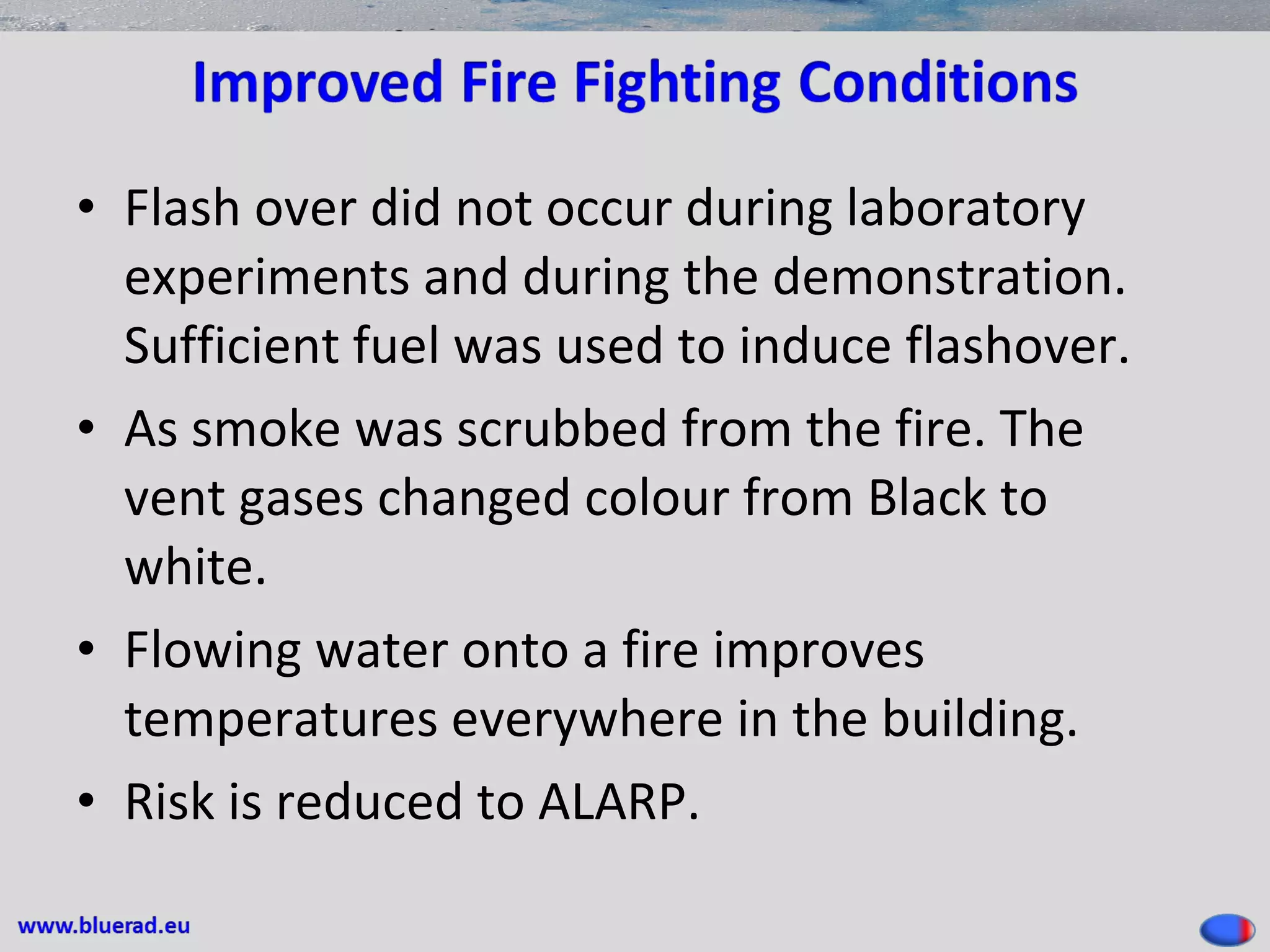 • Flash over did not occur during laboratory
experiments and during the demonstration.
Sufficient fuel was used to induce flashover.
• As smoke was scrubbed from the fire. The
vent gases changed colour from Black to
white.
• Flowing water onto a fire improves
temperatures everywhere in the building.
• Risk is reduced to ALARP.
 