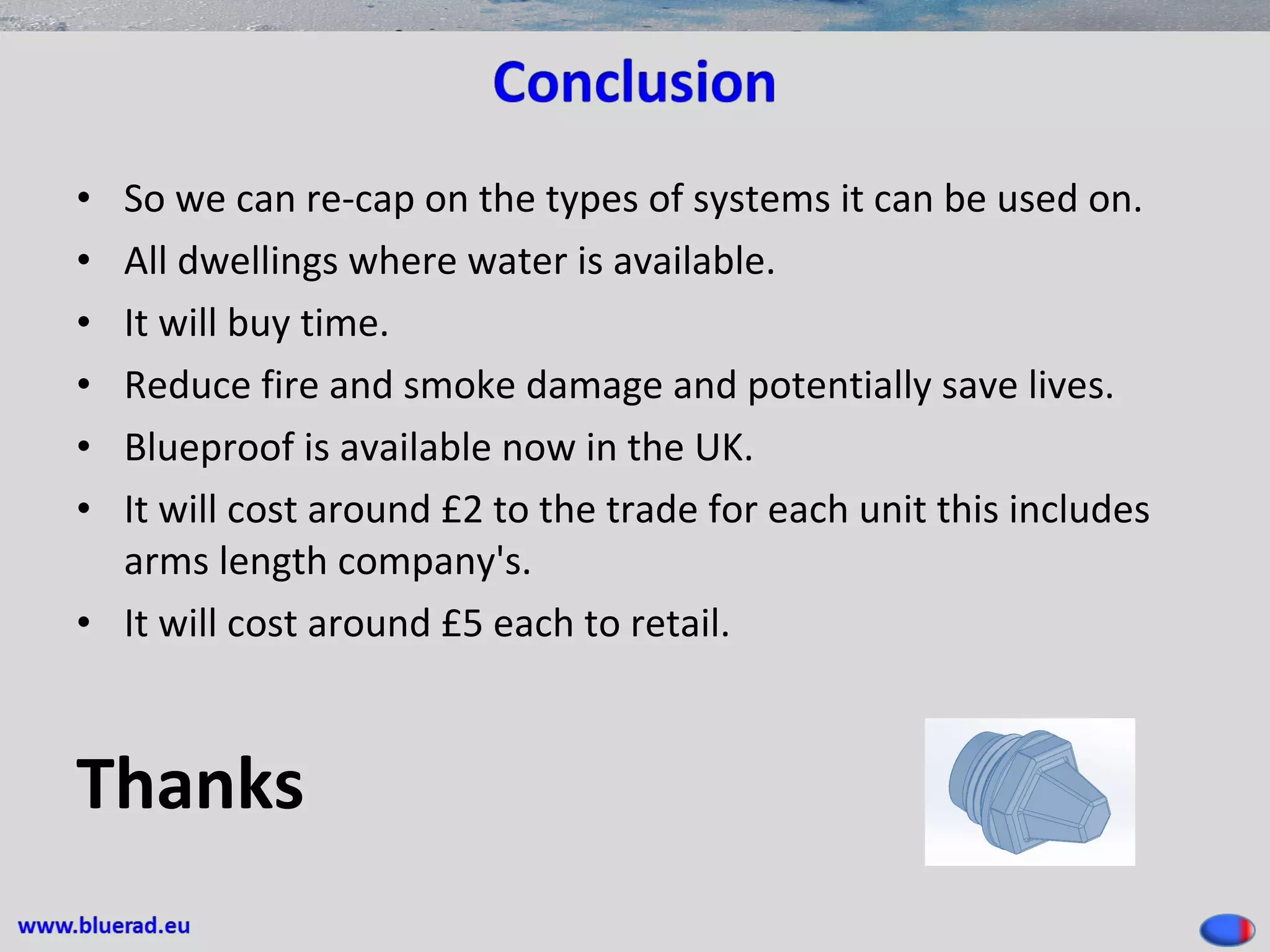 • So we can re-cap on the types of systems it can be used on.
• All dwellings where water is available.
• It will buy time.
• Reduce fire and smoke damage and potentially save lives.
• Blueproof is available now in the UK.
• It will cost around £2 to the trade for each unit this includes
arms length company's.
• It will cost around £5 each to retail.
Thanks
 