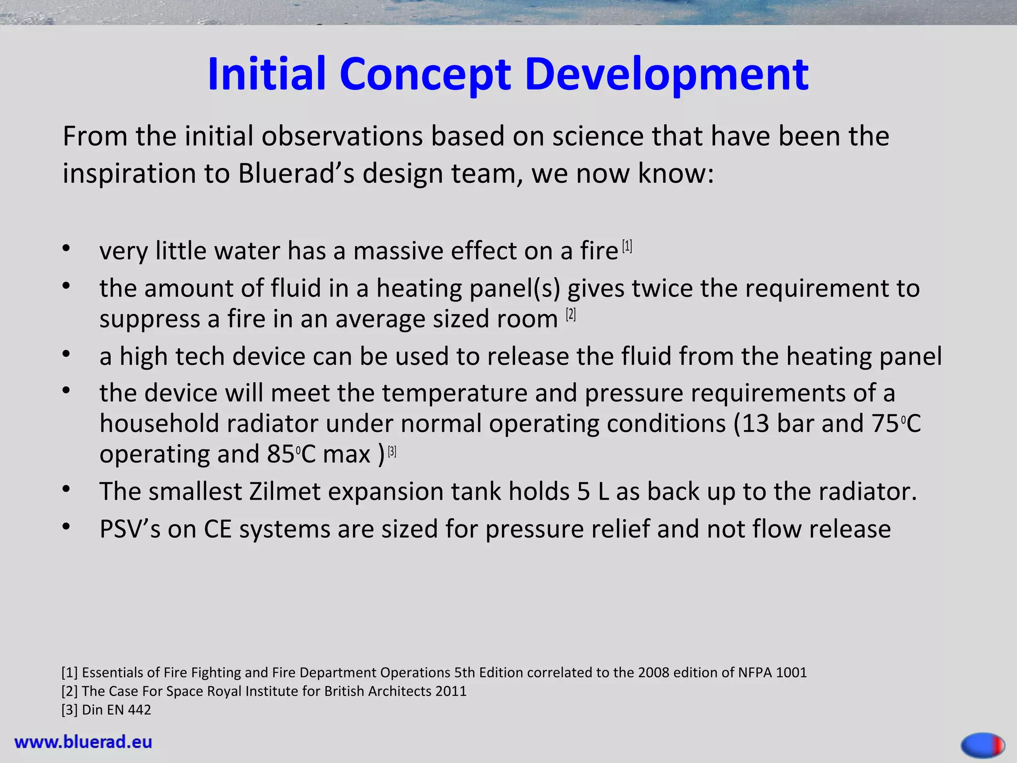 Initial Concept Development
• very little water has a massive effect on a fire[1]
• the amount of fluid in a heating panel(s) gives twice the requirement to
suppress a fire in an average sized room [2]
• a high tech device can be used to release the fluid from the heating panel
• the device will meet the temperature and pressure requirements of a
household radiator under normal operating conditions (13 bar and 75o
C
operating and 85o
C max )[3]
• The smallest Zilmet expansion tank holds 5 L as back up to the radiator.
• PSV’s on CE systems are sized for pressure relief and not flow release
[1] Essentials of Fire Fighting and Fire Department Operations 5th Edition correlated to the 2008 edition of NFPA 1001
[2] The Case For Space Royal Institute for British Architects 2011
[3] Din EN 442
From the initial observations based on science that have been the
inspiration to Bluerad’s design team, we now know:
 