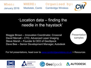 ‘Location data – finding the
needle in the haystack’
When:
January 2016
WHERE:
Mediatek, Camb
Organised by:
Cambridge Wireless
Presentation
samples
Maggie Brown – Innovation Coordinator, Crossrail
David Mercell – CTO, Advanced Laser Imaging
Steve Marsh – Founder & CEO of GeoSpock
Dave Bee – Senior Development Manager, Autodesk
For full presentations, head over to www.cambridgewireless.co.uk > Resources
 