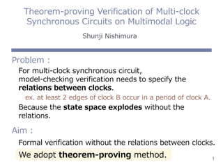 1
Problem :
For multi-clock synchronous circuit,
model-checking verification needs to specify the
relations between clocks.
ex. at least 2 edges of clock B occur in a period of clock A.
Because the state space explodes without the
relations.
Aim :
Formal verification without the relations between clocks.
We adopt theorem-proving method.
Theorem-proving Verification of Multi-clock
Synchronous Circuits on Multimodal Logic
Shunji Nishimura
 
