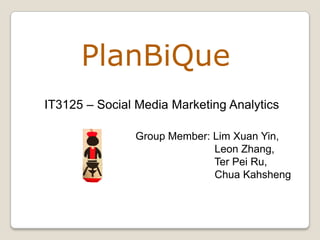 PlanBiQue
IT3125 – Social Media Marketing Analytics

               Group Member: Lim Xuan Yin,
                             Leon Zhang,
                             Ter Pei Ru,
                             Chua Kahsheng
 
