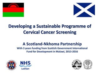 Developing a Sustainable Programme of
Cervical Cancer Screening
A Scotland-Nkhoma Partnership
With 3 years funding from Scottish Government International
Fund for Development in Malawi, 2013-2016
 