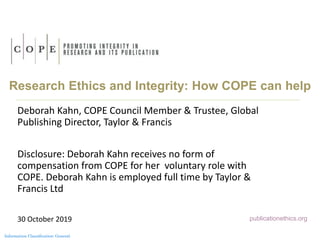 Information Classification: General
Research Ethics and Integrity: How COPE can help
Deborah Kahn, COPE Council Member & Trustee, Global
Publishing Director, Taylor & Francis
Disclosure: Deborah Kahn receives no form of
compensation from COPE for her voluntary role with
COPE. Deborah Kahn is employed full time by Taylor &
Francis Ltd
30 October 2019 publicationethics.org
 