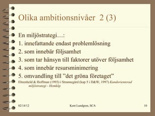 Olika ambitionsnivåer  2 (3)  En miljöstrategi…: 1. innefattande endast problemlösning 2. som innebär följsamhet 3. som tar hänsyn till faktorer utöver följsamhet 4. som innebär resursminimering 5. omvandling till ”det gröna företaget” Ehrenheld & Hoffman (1993) i Strannegård (kap 5 i D&W, 1997)  Kundorienterad miljöstrategi - Hemköp 