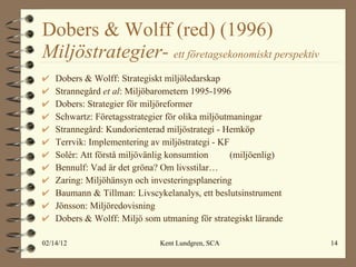 Dobers & Wolff (red) (1996)  Miljöstrategier-  ett företagsekonomiskt perspektiv Dobers & Wolff: Strategiskt miljöledarskap Strannegård  et al : Miljöbarometern 1995-1996 Dobers: Strategier för miljöreformer Schwartz: Företagsstrategier för olika miljöutmaningar Strannegård: Kundorienterad miljöstrategi - Hemköp Terrvik: Implementering av miljöstrategi - KF Solér: Att förstå miljövänlig konsumtion  (miljöenlig) Bennulf: Vad är det gröna? Om livsstilar… Zaring: Miljöhänsyn och investeringsplanering Baumann & Tillman: Livscykelanalys, ett beslutsinstrument Jönsson: Miljöredovisning Dobers & Wolff: Miljö som utmaning för strategiskt lärande 